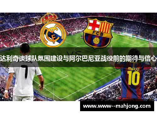 达利奇谈球队氛围建设与阿尔巴尼亚战役前的期待与信心 达利奇谈球队氛围建设与阿尔巴尼亚战役前的期待与信心