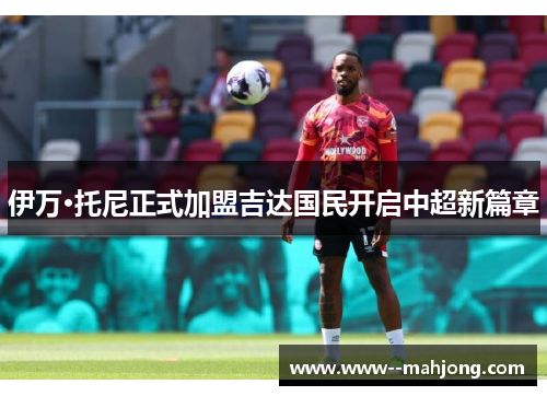 伊万·托尼正式加盟吉达国民开启中超新篇章