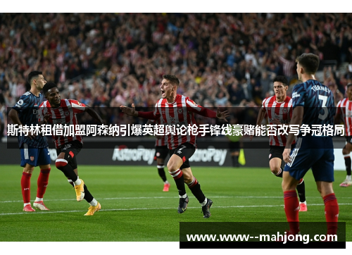 斯特林租借加盟阿森纳引爆英超舆论枪手锋线豪赌能否改写争冠格局