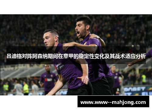 吕迪格对阵阿森纳期间在意甲的稳定性变化及其战术适应分析 吕迪格对阵阿森纳期间在意甲的稳定性变化及其战术适应分析