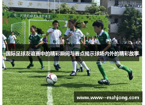 国际足球友谊赛中的精彩瞬间与看点揭示球场内外的精彩故事 国际足球友谊赛中的精彩瞬间与看点揭示球场内外的精彩故事