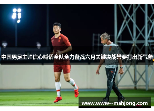 中国男足主帅信心喊话全队全力备战六月关键决战誓要打出新气象 中国男足主帅信心喊话全队全力备战六月关键决战誓要打出新气象